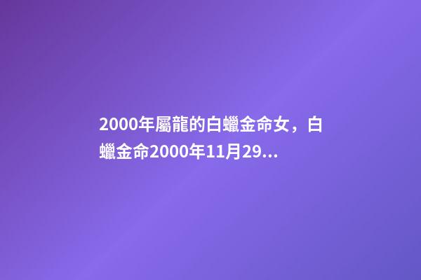 2000年屬龍的白蠟金命女，白蠟金命2000年11月29曰 2000年庚辰(屬龍)白蠟金命，農(nóng)歷8月4日(陽歷9月1號)上午10點22分出生;程姓女孩起名-第1張-觀點-玄機(jī)派